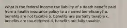 What is the federal income tax liability of a death benefit paid from a health insurance policy to a named beneficiary? a. benefits are not taxable b. benefits are partially taxable c. benefits are tax-deferred d. benefits are fully taxable