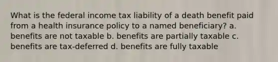 What is the federal income tax liability of a death benefit paid from a health insurance policy to a named beneficiary? a. benefits are not taxable b. benefits are partially taxable c. benefits are tax-deferred d. benefits are fully taxable