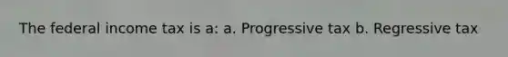 The federal income tax is a: a. Progressive tax b. Regressive tax