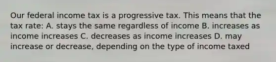 Our federal income tax is a progressive tax. This means that the tax rate: A. stays the same regardless of income B. increases as income increases C. decreases as income increases D. may increase or decrease, depending on the type of income taxed