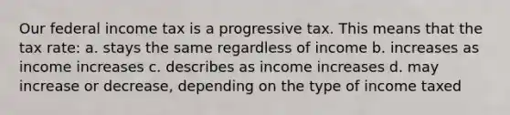 Our federal income tax is a progressive tax. This means that the tax rate: a. stays the same regardless of income b. increases as income increases c. describes as income increases d. may increase or decrease, depending on the type of income taxed