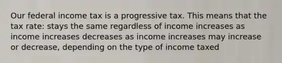 Our federal income tax is a progressive tax. This means that the tax rate: stays the same regardless of income increases as income increases decreases as income increases may increase or decrease, depending on the type of income taxed