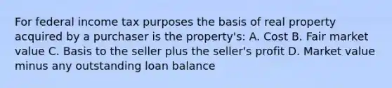 For federal income tax purposes the basis of real property acquired by a purchaser is the property's: A. Cost B. Fair market value C. Basis to the seller plus the seller's profit D. Market value minus any outstanding loan balance