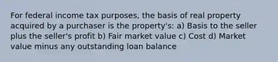 For federal income tax purposes, the basis of real property acquired by a purchaser is the property's: a) Basis to the seller plus the seller's profit b) Fair market value c) Cost d) Market value minus any outstanding loan balance