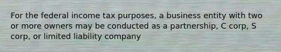 For the federal income tax purposes, a business entity with two or more owners may be conducted as a partnership, C corp, S corp, or limited liability company