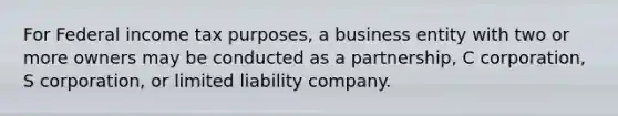 For Federal income tax purposes, a business entity with two or more owners may be conducted as a partnership, C corporation, S corporation, or limited liability company.