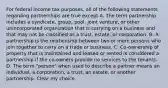 For federal income tax purposes, all of the following statements regarding partnerships are true except A. The term partnership includes a syndicate, group, pool, joint venture, or other unincorporated organization that is carrying on a business and that may not be classified as a trust, estate, or corporation. B. A partnership is the relationship between two or more persons who join together to carry on a trade or business. C. Co-ownership of property that is maintained and leased or rented is considered a partnership if the co-owners provide no services to the tenants. D. The term "person" when used to describe a partner means an individual, a corporation, a trust, an estate, or another partnership. Clear my choice