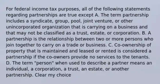 For federal income tax purposes, all of the following statements regarding partnerships are true except A. The term partnership includes a syndicate, group, pool, joint venture, or other unincorporated organization that is carrying on a business and that may not be classified as a trust, estate, or corporation. B. A partnership is the relationship between two or more persons who join together to carry on a trade or business. C. Co-ownership of property that is maintained and leased or rented is considered a partnership if the co-owners provide no services to the tenants. D. The term "person" when used to describe a partner means an individual, a corporation, a trust, an estate, or another partnership. Clear my choice