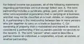 For federal income tax purposes, all of the following statements regarding partnerships are true except Select one: A. The term partnership includes a syndicate, group, pool, joint venture, or other unincorporated organization that is carrying on a business and that may not be classified as a trust, estate, or corporation. B. A partnership is the relationship between two or more persons who join together to carry on a trade or business. C. Co-ownership of property that is maintained and leased or rented is considered a partnership if the co-owners provide no services to the tenants. D. The term "person" when used to describe a partner means an individual, a corporation, a trust, an estate, or another partnership.