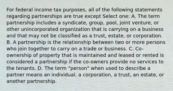 For federal income tax purposes, all of the following statements regarding partnerships are true except Select one: A. The term partnership includes a syndicate, group, pool, joint venture, or other unincorporated organization that is carrying on a business and that may not be classified as a trust, estate, or corporation. B. A partnership is the relationship between two or more persons who join together to carry on a trade or business. C. Co-ownership of property that is maintained and leased or rented is considered a partnership if the co-owners provide no services to the tenants. D. The term "person" when used to describe a partner means an individual, a corporation, a trust, an estate, or another partnership.