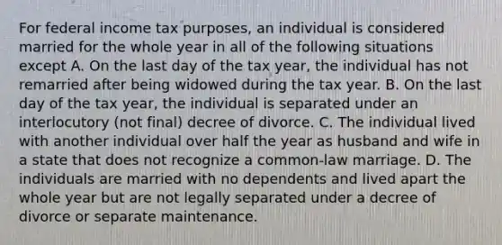 For federal income tax purposes, an individual is considered married for the whole year in all of the following situations except A. On the last day of the tax year, the individual has not remarried after being widowed during the tax year. B. On the last day of the tax year, the individual is separated under an interlocutory (not final) decree of divorce. C. The individual lived with another individual over half the year as husband and wife in a state that does not recognize a common-law marriage. D. The individuals are married with no dependents and lived apart the whole year but are not legally separated under a decree of divorce or separate maintenance.