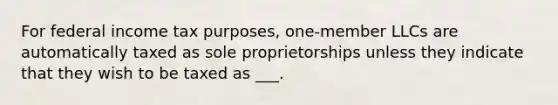 For federal income tax purposes, one-member LLCs are automatically taxed as sole proprietorships unless they indicate that they wish to be taxed as ___.