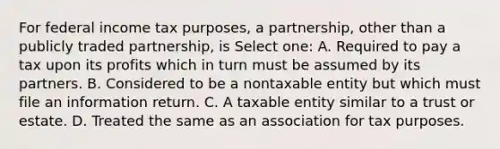 For federal income tax purposes, a partnership, other than a publicly traded partnership, is Select one: A. Required to pay a tax upon its profits which in turn must be assumed by its partners. B. Considered to be a nontaxable entity but which must file an information return. C. A taxable entity similar to a trust or estate. D. Treated the same as an association for tax purposes.