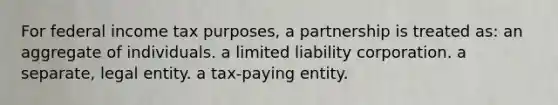 For federal income tax purposes, a partnership is treated as: an aggregate of individuals. a limited liability corporation. a separate, legal entity. a tax-paying entity.