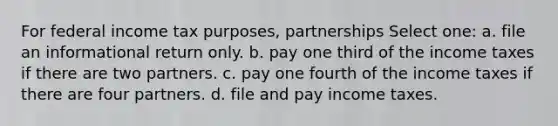 For federal income tax purposes, partnerships Select one: a. file an informational return only. b. pay one third of the income taxes if there are two partners. c. pay one fourth of the income taxes if there are four partners. d. file and pay income taxes.