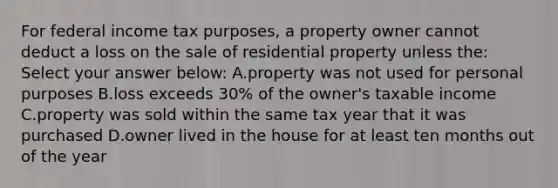 For federal income tax purposes, a property owner cannot deduct a loss on the sale of residential property unless the: Select your answer below: A.property was not used for personal purposes B.loss exceeds 30% of the owner's taxable income C.property was sold within the same tax year that it was purchased D.owner lived in the house for at least ten months out of the year