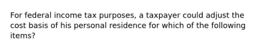 For federal income tax purposes, a taxpayer could adjust the cost basis of his personal residence for which of the following items?