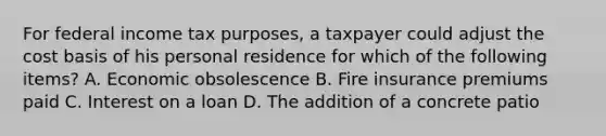 For federal income tax purposes, a taxpayer could adjust the cost basis of his personal residence for which of the following items? A. Economic obsolescence B. Fire insurance premiums paid C. Interest on a loan D. The addition of a concrete patio