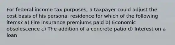 For federal income tax purposes, a taxpayer could adjust the cost basis of his personal residence for which of the following items? a) Fire insurance premiums paid b) Economic obsolescence c) The addition of a concrete patio d) Interest on a loan