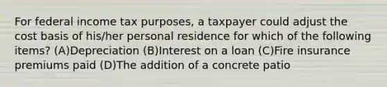 For federal income tax purposes, a taxpayer could adjust the cost basis of his/her personal residence for which of the following items? (A)Depreciation (B)Interest on a loan (C)Fire insurance premiums paid (D)The addition of a concrete patio