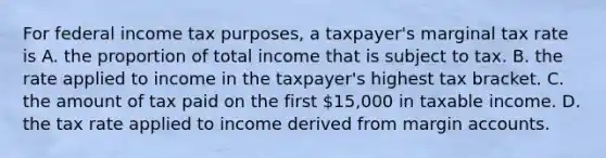 For federal income tax purposes, a taxpayer's marginal tax rate is A. the proportion of total income that is subject to tax. B. the rate applied to income in the taxpayer's highest tax bracket. C. the amount of tax paid on the first 15,000 in taxable income. D. the tax rate applied to income derived from margin accounts.