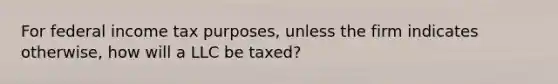 For federal income tax purposes, unless the firm indicates otherwise, how will a LLC be taxed?