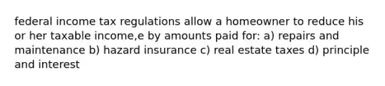 federal income tax regulations allow a homeowner to reduce his or her taxable income,e by amounts paid for: a) repairs and maintenance b) hazard insurance c) real estate taxes d) principle and interest