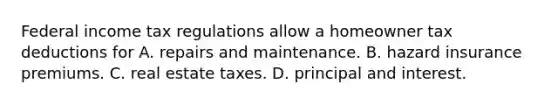 Federal income tax regulations allow a homeowner tax deductions for A. repairs and maintenance. B. hazard insurance premiums. C. real estate taxes. D. principal and interest.