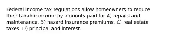 Federal income tax regulations allow homeowners to reduce their taxable income by amounts paid for A) repairs and maintenance. B) hazard insurance premiums. C) real estate taxes. D) principal and interest.