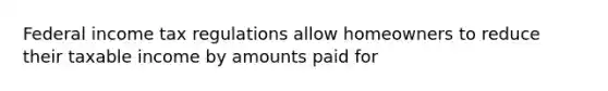 Federal income tax regulations allow homeowners to reduce their taxable income by amounts paid for