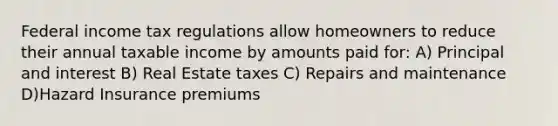 Federal income tax regulations allow homeowners to reduce their annual taxable income by amounts paid for: A) Principal and interest B) Real Estate taxes C) Repairs and maintenance D)Hazard Insurance premiums