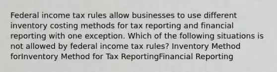 Federal income tax rules allow businesses to use different inventory costing methods for tax reporting and financial reporting with one exception. Which of the following situations is not allowed by federal income tax rules? Inventory Method forInventory Method for Tax ReportingFinancial Reporting