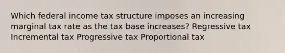 Which federal income tax structure imposes an increasing marginal tax rate as the tax base increases? Regressive tax Incremental tax Progressive tax Proportional tax