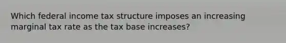 Which federal income tax structure imposes an increasing marginal tax rate as the tax base increases?