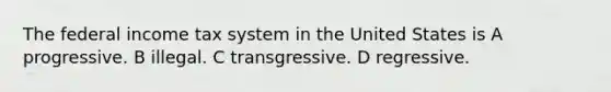 The federal income tax system in the United States is A progressive. B illegal. C transgressive. D regressive.