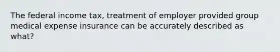 The federal income tax, treatment of employer provided group medical expense insurance can be accurately described as what?