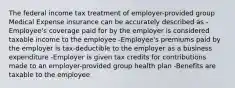 The federal income tax treatment of employer-provided group Medical Expense insurance can be accurately described as -Employee's coverage paid for by the employer is considered taxable income to the employee -Employee's premiums paid by the employer is tax-deductible to the employer as a business expenditure -Employer is given tax credits for contributions made to an employer-provided group health plan -Benefits are taxable to the employee