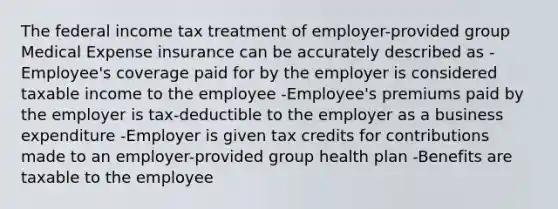 The federal income tax treatment of employer-provided group Medical Expense insurance can be accurately described as -Employee's coverage paid for by the employer is considered taxable income to the employee -Employee's premiums paid by the employer is tax-deductible to the employer as a business expenditure -Employer is given tax credits for contributions made to an employer-provided group health plan -Benefits are taxable to the employee