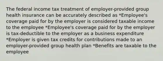 The federal income tax treatment of employer-provided group health insurance can be accurately described as *Employee's coverage paid for by the employer is considered taxable income to the employee *Employee's coverage paid for by the employer is tax-deductible to the employer as a business expenditure *Employer is given tax credits for contributions made to an employer-provided group health plan *Benefits are taxable to the employee