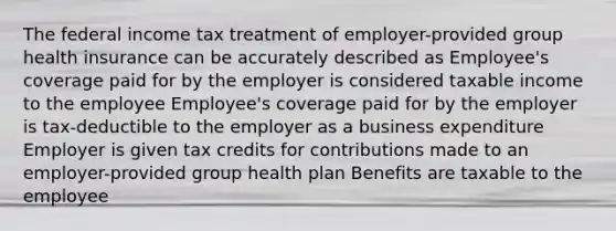 The federal income tax treatment of employer-provided group health insurance can be accurately described as Employee's coverage paid for by the employer is considered taxable income to the employee Employee's coverage paid for by the employer is tax-deductible to the employer as a business expenditure Employer is given tax credits for contributions made to an employer-provided group health plan Benefits are taxable to the employee