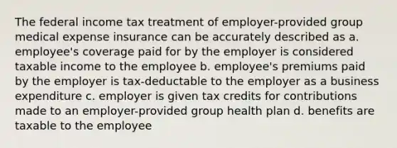 The federal income tax treatment of employer-provided group medical expense insurance can be accurately described as a. employee's coverage paid for by the employer is considered taxable income to the employee b. employee's premiums paid by the employer is tax-deductable to the employer as a business expenditure c. employer is given tax credits for contributions made to an employer-provided group health plan d. benefits are taxable to the employee