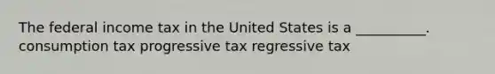 The federal income tax in the United States is a __________. consumption tax progressive tax regressive tax