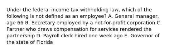 Under the federal income tax withholding law, which of the following is not defined as an employee? A. General manager, age 66 B. Secretary employed by a not-for-profit corporation C. Partner who draws compensation for services rendered the partnership D. Payroll clerk hired one week ago E. Governor of the state of Florida