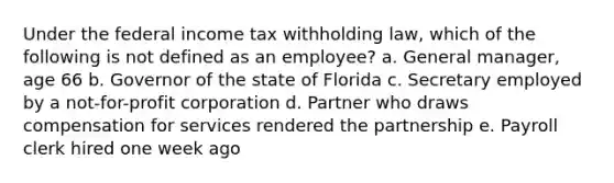 Under the federal income tax withholding law, which of the following is not defined as an employee? a. General manager, age 66 b. Governor of the state of Florida c. Secretary employed by a not-for-profit corporation d. Partner who draws compensation for services rendered the partnership e. Payroll clerk hired one week ago