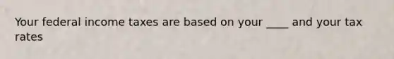 Your federal income taxes are based on your ____ and your tax rates