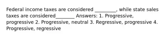 Federal income taxes are considered _________, while state sales taxes are considered________ Answers: 1. Progressive, progressive 2. Progressive, neutral 3. Regressive, progressive 4. Progressive, regressive