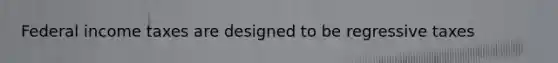 Federal income taxes are designed to be regressive taxes