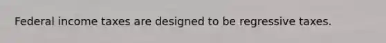Federal income taxes are designed to be regressive taxes.