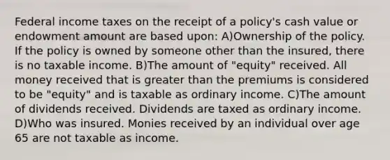 Federal income taxes on the receipt of a policy's cash value or endowment amount are based upon: A)Ownership of the policy. If the policy is owned by someone other than the insured, there is no taxable income. B)The amount of "equity" received. All money received that is greater than the premiums is considered to be "equity" and is taxable as ordinary income. C)The amount of dividends received. Dividends are taxed as ordinary income. D)Who was insured. Monies received by an individual over age 65 are not taxable as income.