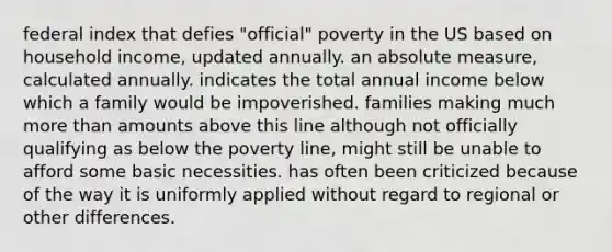 federal index that defies "official" poverty in the US based on household income, updated annually. an absolute measure, calculated annually. indicates the total annual income below which a family would be impoverished. families making much more than amounts above this line although not officially qualifying as below the poverty line, might still be unable to afford some basic necessities. has often been criticized because of the way it is uniformly applied without regard to regional or other differences.